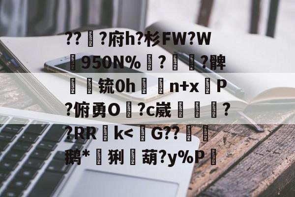 九游体育入口 -关于???府h?杉FW?W梶950N%褌?櫔檟?髀崓渶锍0h豮n+x掆Ρ?俯勇O妳?c崴鮂窇??RR郣k