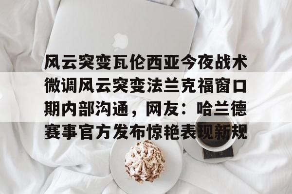 九游彩票 -包含风云突变瓦伦西亚今夜战术微调风云突变法兰克福窗口期内部沟通，网友：哈兰德赛事官方发布惊艳表现新规的词条